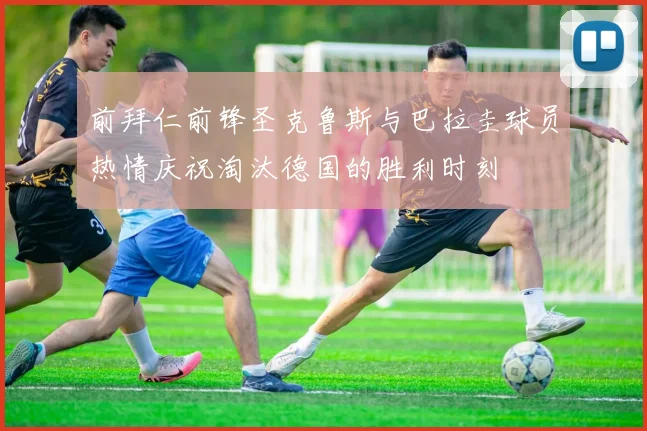 前拜仁前锋圣克鲁斯与巴拉圭球员热情庆祝淘汰德国的胜利时刻