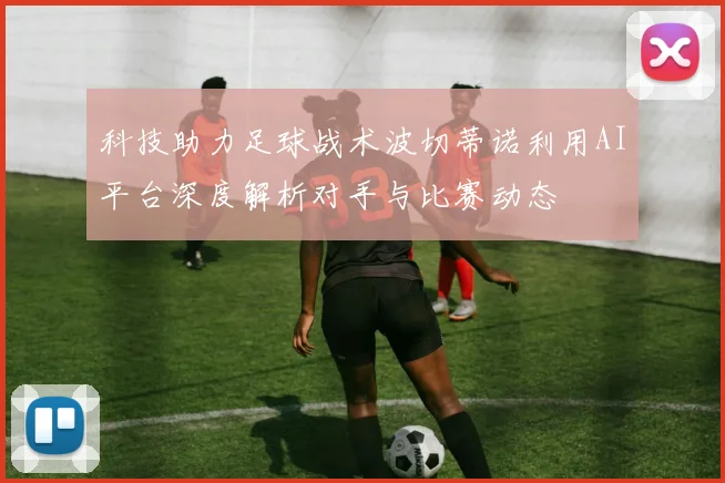 科技助力足球战术波切蒂诺利用AI平台深度解析对手与比赛动态