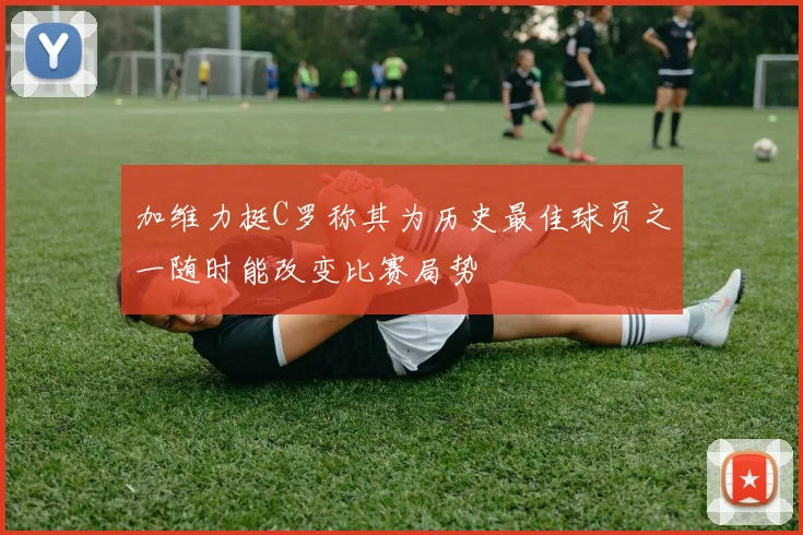 加维力挺C罗称其为历史最佳球员之一随时能改变比赛局势