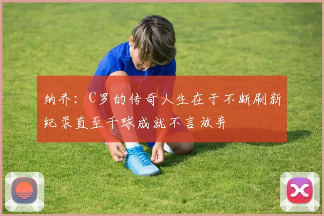 纳乔:C罗的传奇人生在于不断刷新纪录直至千球成就不言放弃