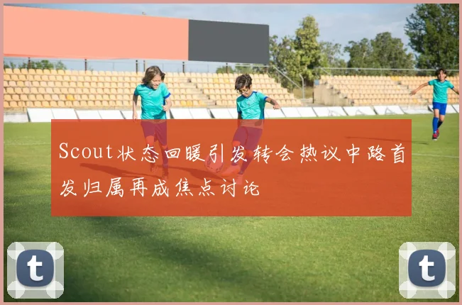 Scout状态回暖引发转会热议中路首发归属再成焦点讨论