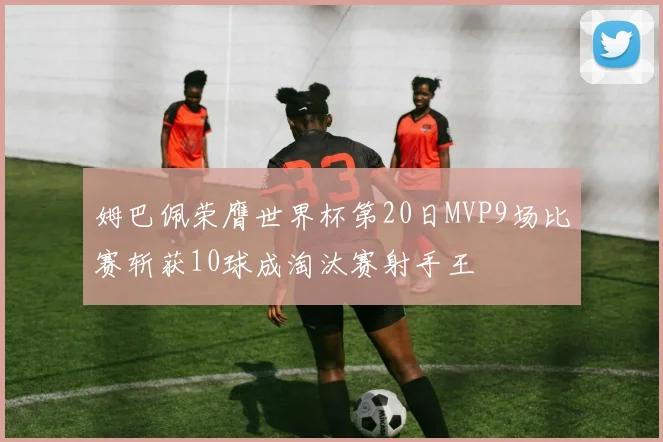 姆巴佩荣膺世界杯第20日MVP9场比赛斩获10球成淘汰赛射手王