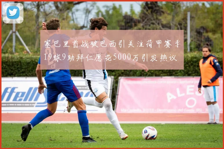 塞巴里首战破巴西引关注荷甲赛季19球9助拜仁愿花5000万引发热议