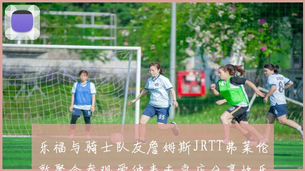 乐福与骑士队友詹姆斯JRTT弗莱伦敦聚会参观爱彼表专卖店分享快乐时光