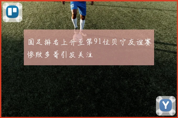 国足排名上升至第91位贝宁友谊赛惨败多哥引发关注