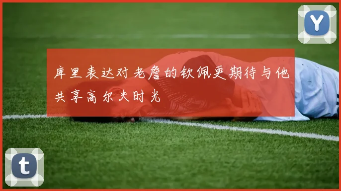 库里表达对老詹的钦佩更期待与他共享高尔夫时光