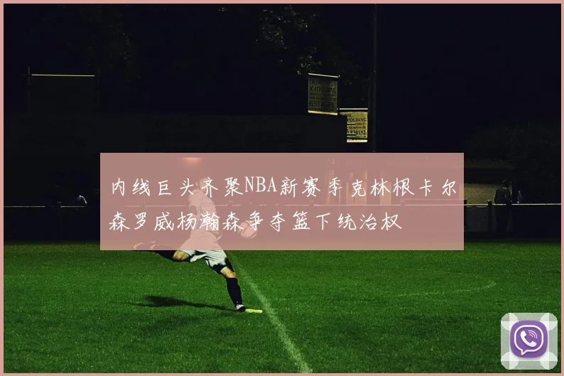 内线巨头齐聚NBA新赛季克林根卡尔森罗威杨瀚森争夺篮下统治权