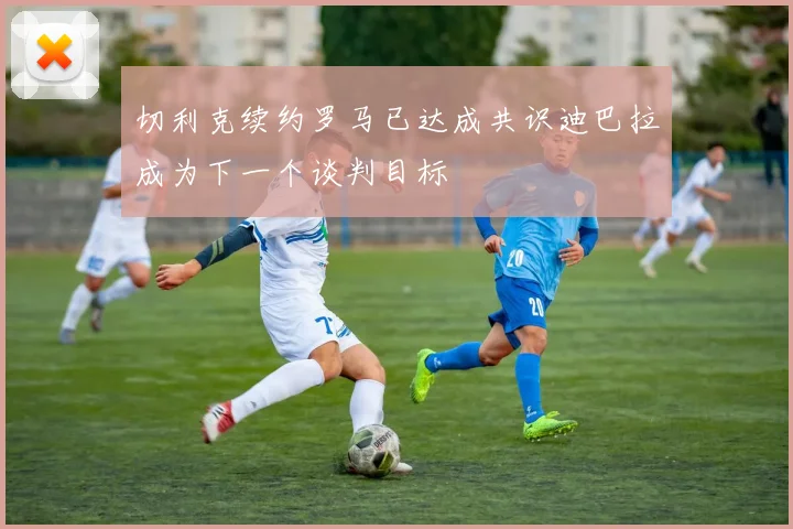 切利克续约罗马已达成共识迪巴拉成为下一个谈判目标