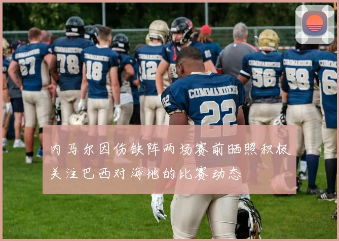 内马尔因伤缺阵两场赛前晒照积极关注巴西对海地的比赛动态
