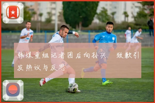 韩媒重组记者团后向孙兴慜致歉引发热议与反思