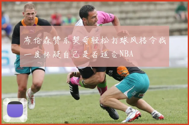 布伦森赞东契奇轻松打球风格令我一度怀疑自己是否适合NBA