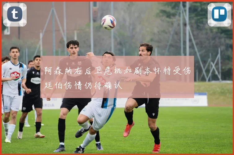 阿森纳右后卫危机加剧本怀特受伤廷伯伤情仍待确认