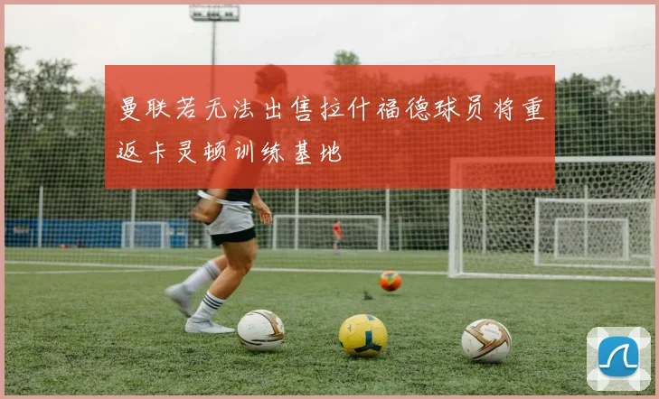 曼联若无法出售拉什福德球员将重返卡灵顿训练基地