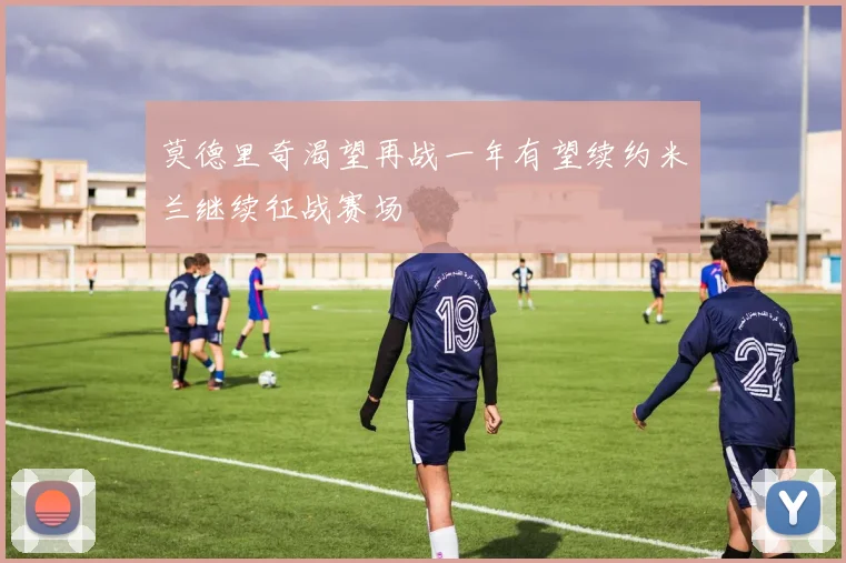 莫德里奇渴望再战一年有望续约米兰继续征战赛场