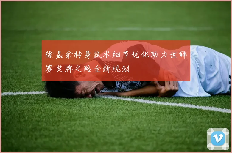 徐嘉余转身技术细节优化助力世锦赛奖牌之路全新规划