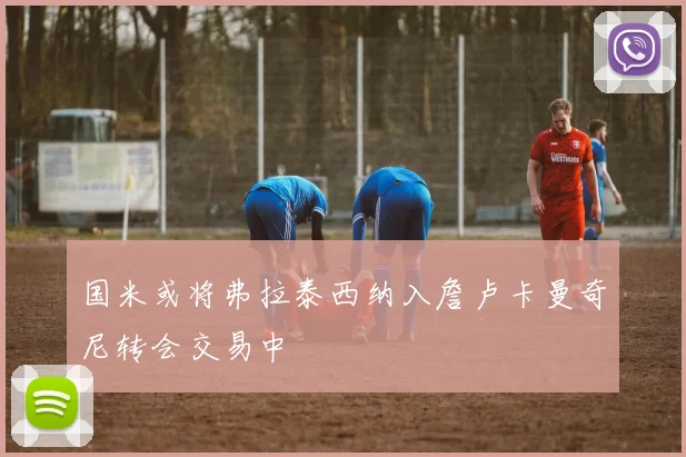 国米或将弗拉泰西纳入詹卢卡曼奇尼转会交易中