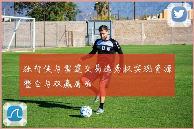 独行侠与雷霆交易选秀权实现资源整合与双赢局面