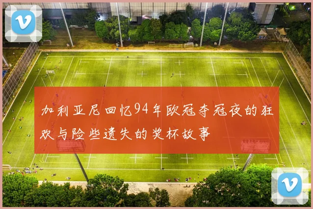 加利亚尼回忆94年欧冠夺冠夜的狂欢与险些遗失的奖杯故事