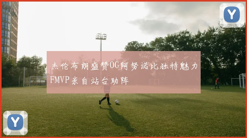 杰伦布朗盛赞OG阿努诺比独特魅力FMVP亲自站台助阵