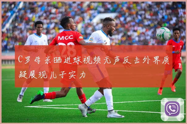 C罗母亲晒进球视频无声反击外界质疑展现儿子实力