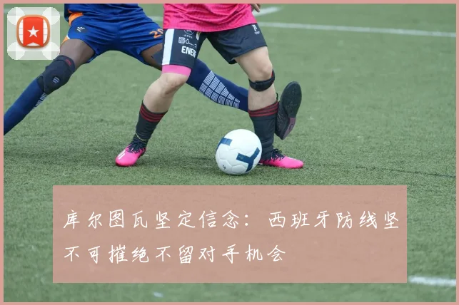 库尔图瓦坚定信念：西班牙防线坚不可摧绝不留对手机会